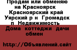 Продам или обменяю на Красноярск - Красноярский край, Уярский р-н, Громадск п. Недвижимость » Дома, коттеджи, дачи обмен   